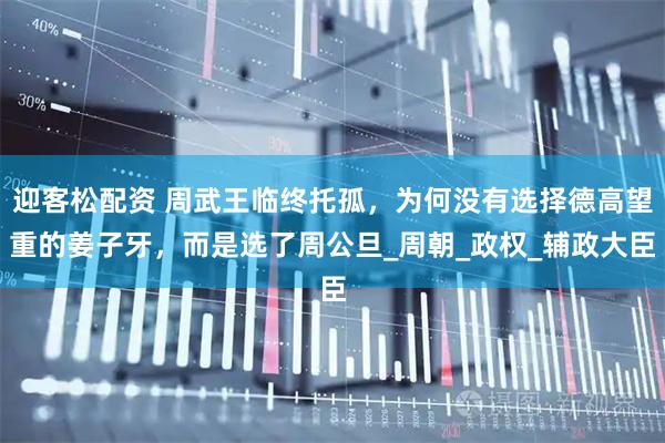 迎客松配资 周武王临终托孤，为何没有选择德高望重的姜子牙，而是选了周公旦_周朝_政权_辅政大臣