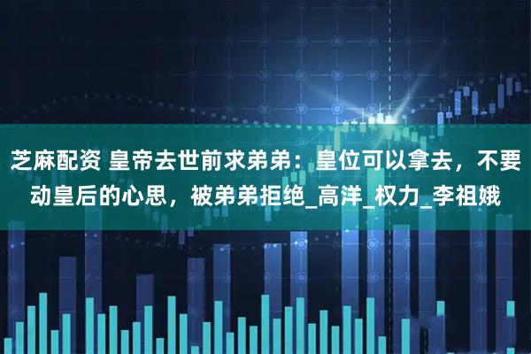 芝麻配资 皇帝去世前求弟弟：皇位可以拿去，不要动皇后的心思，被弟弟拒绝_高洋_权力_李祖娥