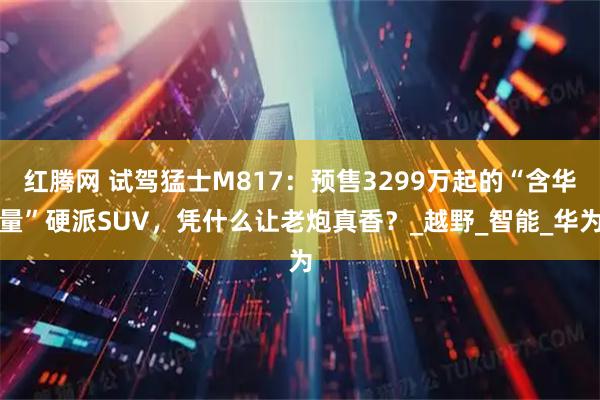 红腾网 试驾猛士M817：预售3299万起的“含华量”硬派SUV，凭什么让老炮真香？_越野_智能_华为