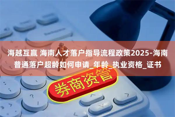 海越互赢 海南人才落户指导流程政策2025-海南普通落户超龄如何申请_年龄_执业资格_证书