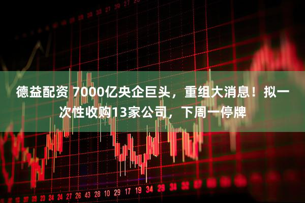 德益配资 7000亿央企巨头，重组大消息！拟一次性收购13家公司，下周一停牌