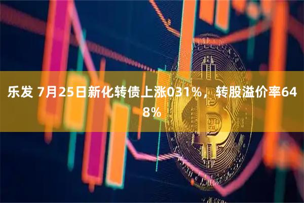 乐发 7月25日新化转债上涨031%，转股溢价率648%