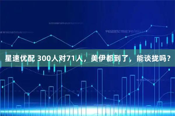 星速优配 300人对71人，美伊都到了，能谈拢吗？