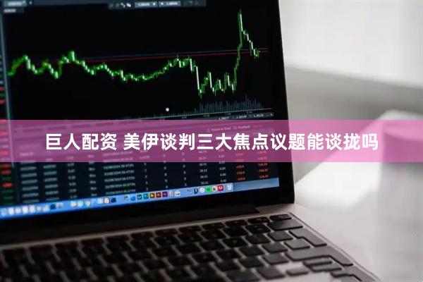 巨人配资 美伊谈判三大焦点议题能谈拢吗