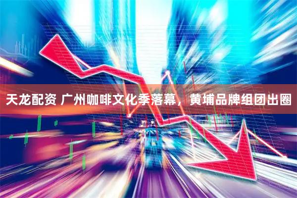 天龙配资 广州咖啡文化季落幕，黄埔品牌组团出圈
