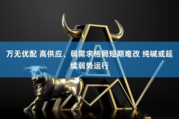 万无优配 高供应、弱需求格局短期难改 纯碱或延续弱势运行