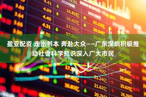 盈亚配资 走出书本 奔赴大众——广东深圳积极推动社会科学知识深入广大市民