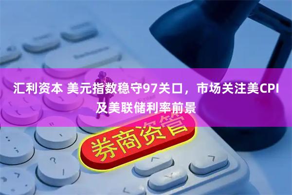 汇利资本 美元指数稳守97关口，市场关注美CPI及美联储利率前景