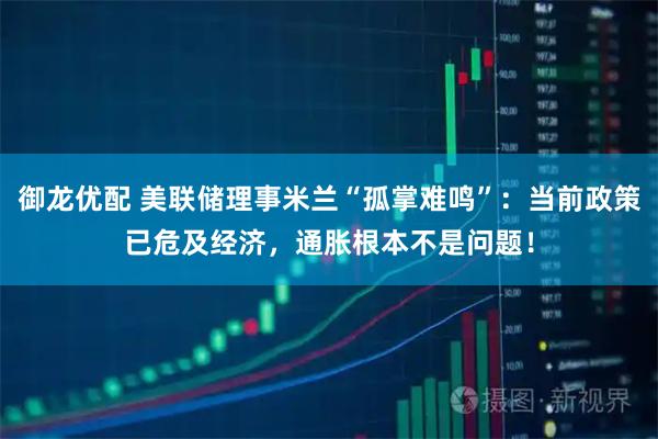 御龙优配 美联储理事米兰“孤掌难鸣”：当前政策已危及经济，通胀根本不是问题！