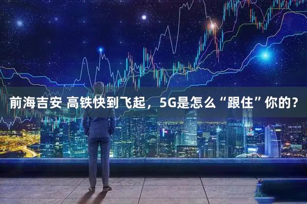 前海吉安 高铁快到飞起，5G是怎么“跟住”你的？