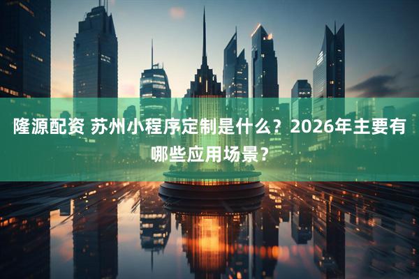 隆源配资 苏州小程序定制是什么？2026年主要有哪些应用场景？
